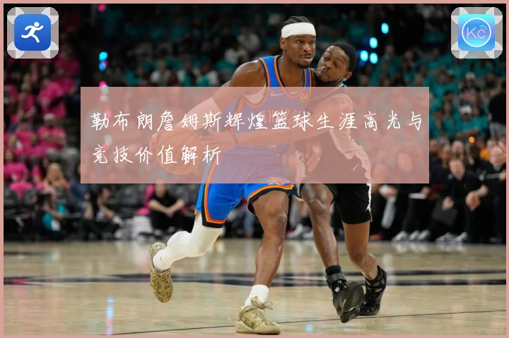 勒布朗詹姆斯辉煌篮球生涯高光与竞技价值解析