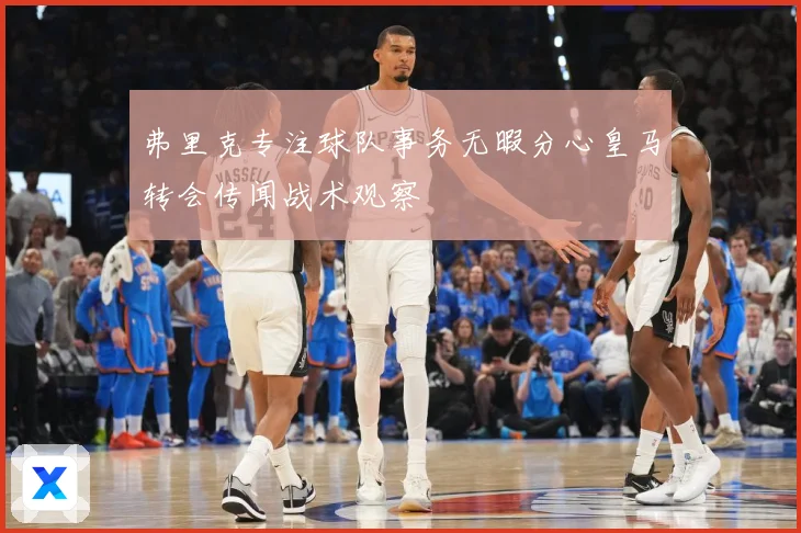 弗里克专注球队事务无暇分心皇马转会传闻战术观察