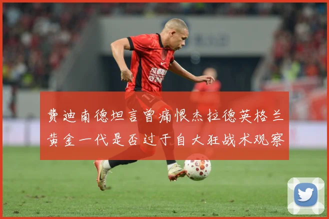 费迪南德坦言曾痛恨杰拉德英格兰黄金一代是否过于自大狂战术观察