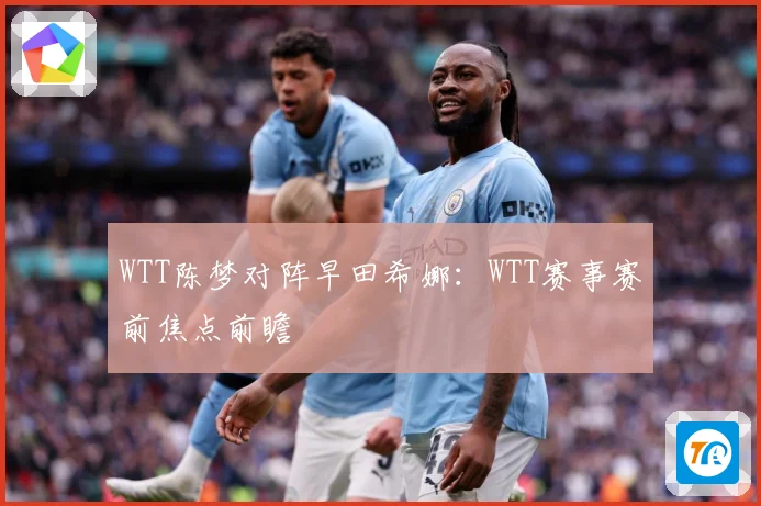 WTT陈梦对阵早田希娜：WTT赛事赛前焦点前瞻