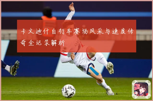 卡文迪什自行车赛场风采与速度传奇全记录解析