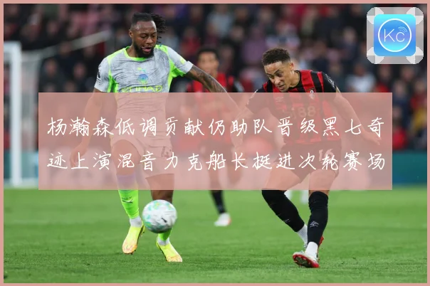 杨瀚森低调贡献仍助队晋级黑七奇迹上演混音力克船长挺进次轮赛场复盘