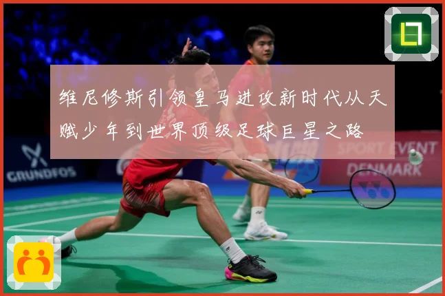 维尼修斯引领皇马进攻新时代从天赋少年到世界顶级足球巨星之路