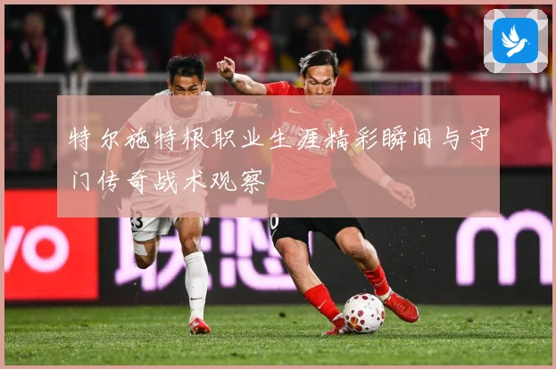 特尔施特根职业生涯精彩瞬间与守门传奇战术观察