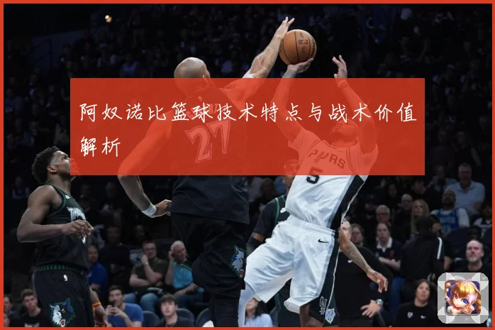 阿奴诺比篮球技术特点与战术价值解析