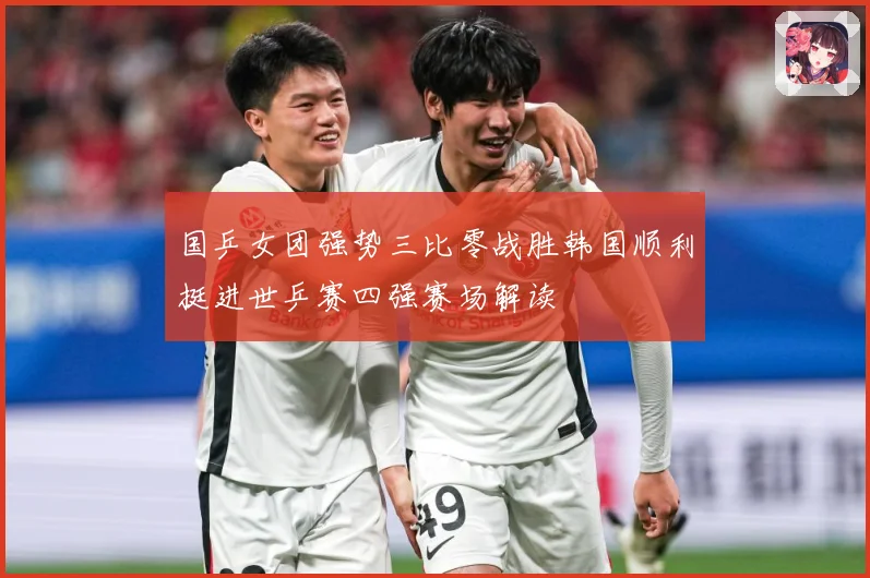 国乒女团强势三比零战胜韩国顺利挺进世乒赛四强赛场解读
