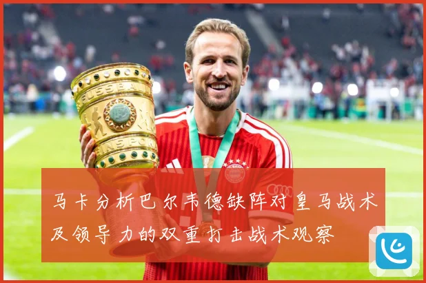 马卡分析巴尔韦德缺阵对皇马战术及领导力的双重打击战术观察