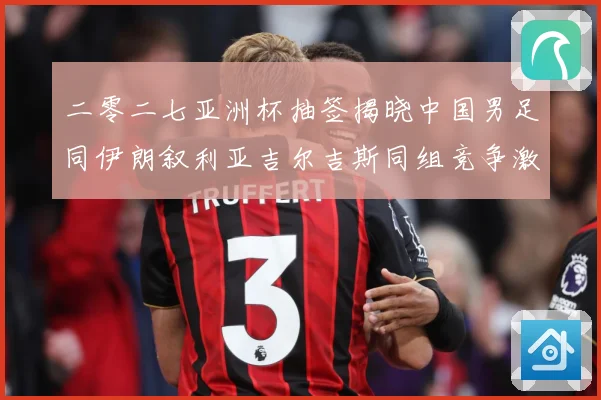 二零二七亚洲杯抽签揭晓中国男足同伊朗叙利亚吉尔吉斯同组竞争激战术观察