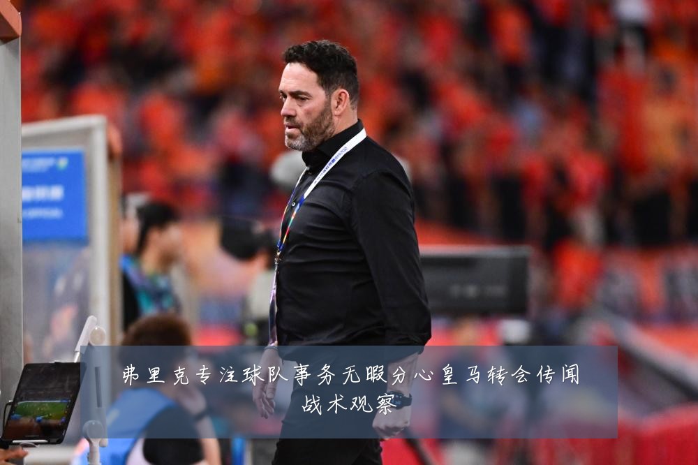 弗里克专注球队事务无暇分心皇马转会传闻战术观察