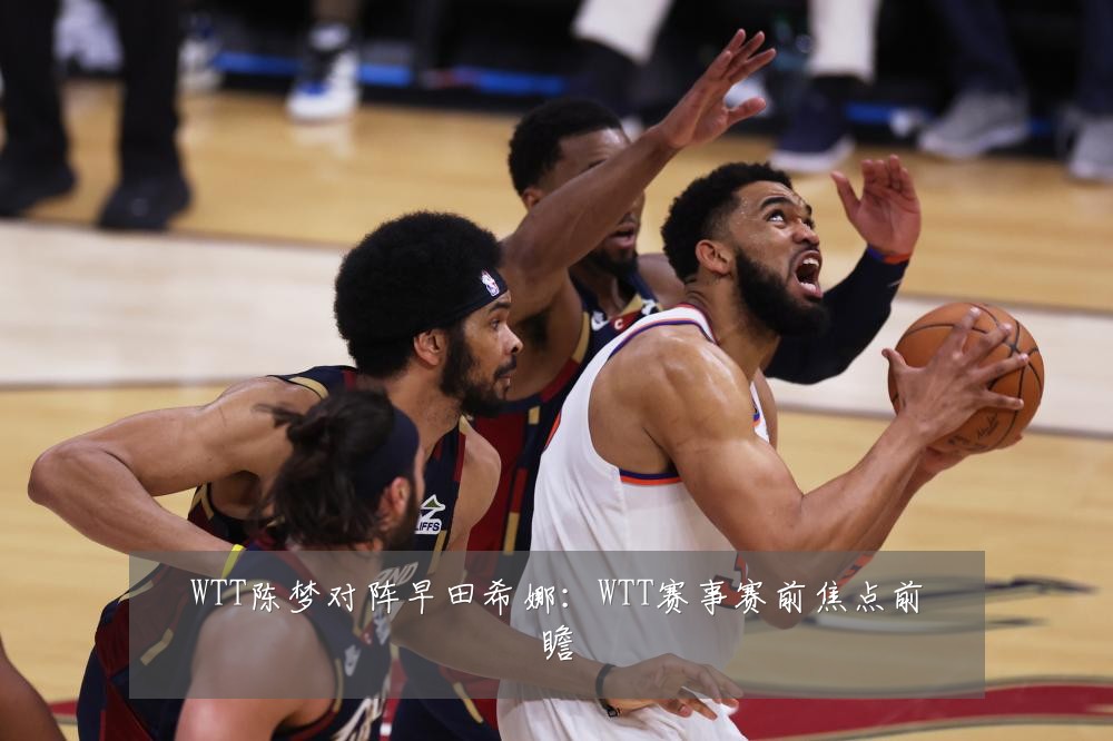 WTT陈梦对阵早田希娜：WTT赛事赛前焦点前瞻