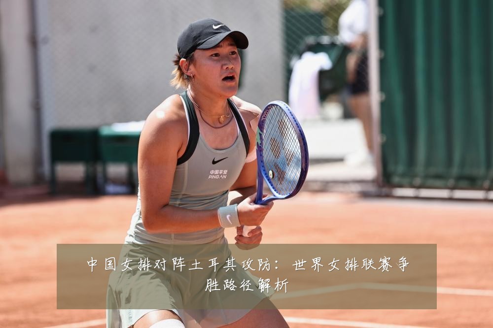 中国女排对阵土耳其攻防：世界女排联赛争胜路径解析