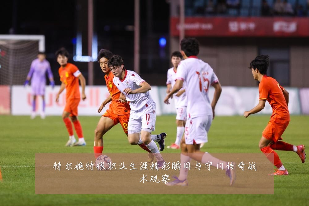 特尔施特根职业生涯精彩瞬间与守门传奇战术观察